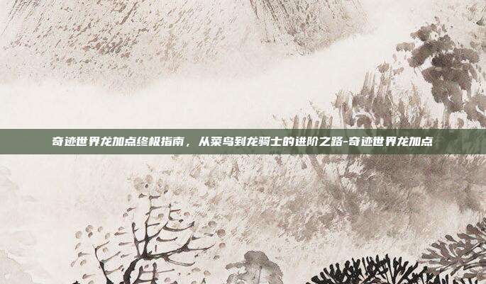 奇迹世界龙加点终极指南,从菜鸟到龙骑士的进阶之路-奇迹世界龙加点