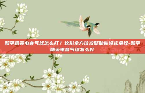 和平精英电音气球怎么打?这份全方位攻略助你轻松拿捏-和平精英电音气球怎么打