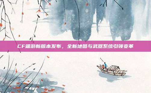 CF端游新版本发布，全新地图与武器系统引领变革