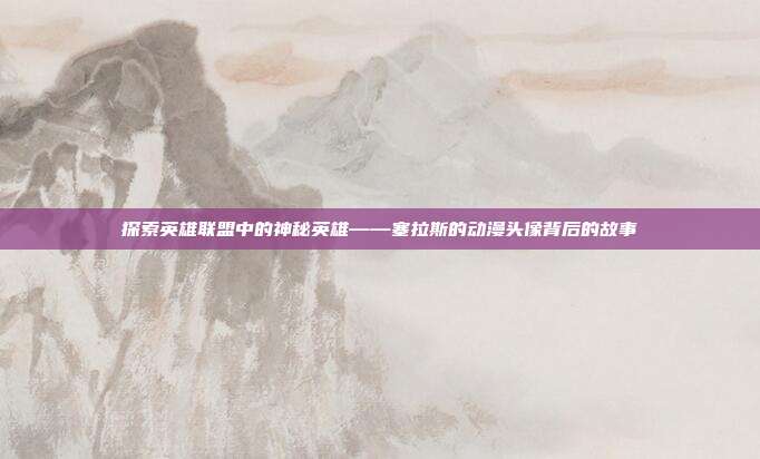 探索英雄联盟中的神秘英雄——塞拉斯的动漫头像背后的故事