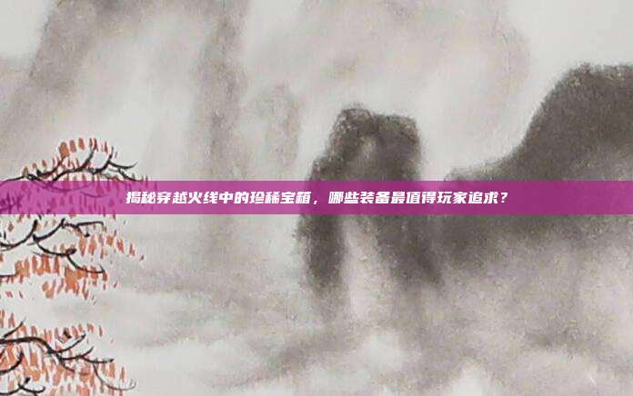 揭秘穿越火线中的珍稀宝箱，哪些装备最值得玩家追求？