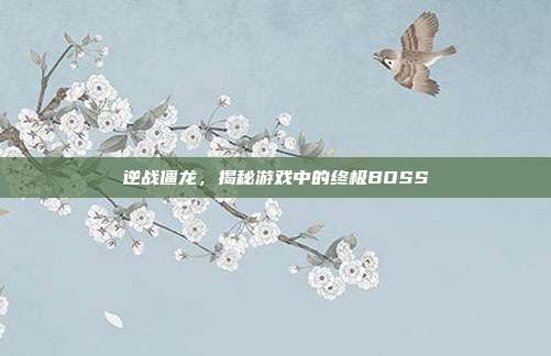 逆战僵龙,揭秘游戏中的终极BOSS