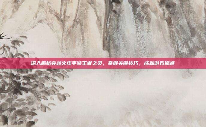 深入解析穿越火线手游王者之灵，掌握关键技巧，成就游戏巅峰