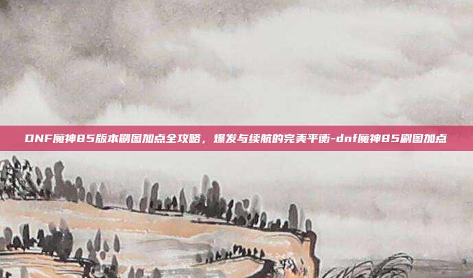 DNF魔神85版本刷图加点全攻略，爆发与续航的完美平衡-dnf魔神85刷图加点