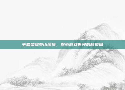 王者荣耀泰山图像,探索游戏世界的新视角