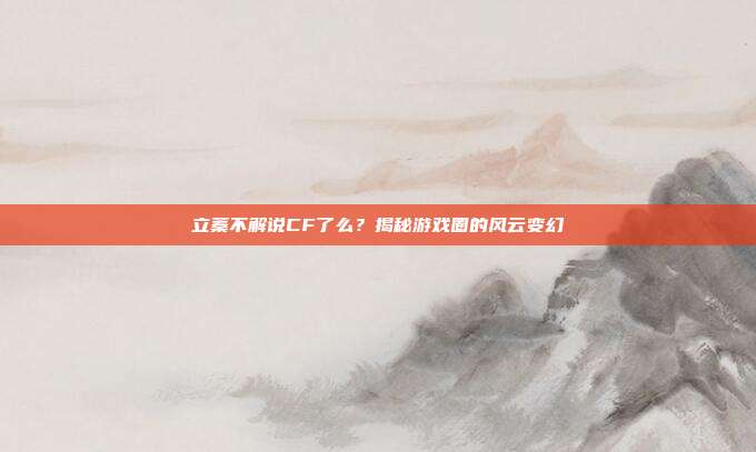 立蓁不解说CF了么?揭秘游戏圈的风云变幻