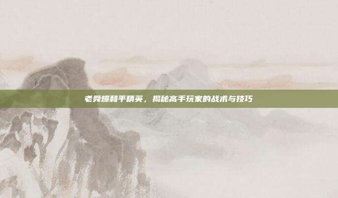 老舜爆和平精英，揭秘高手玩家的战术与技巧
