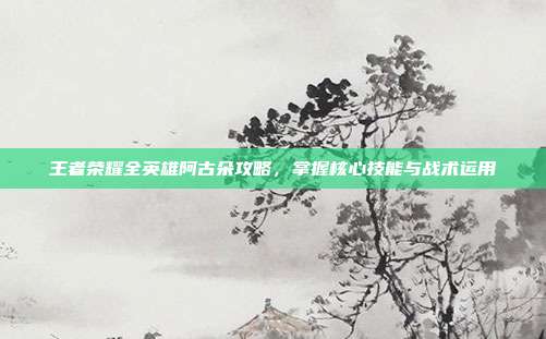 王者荣耀全英雄阿古朵攻略，掌握核心技能与战术运用