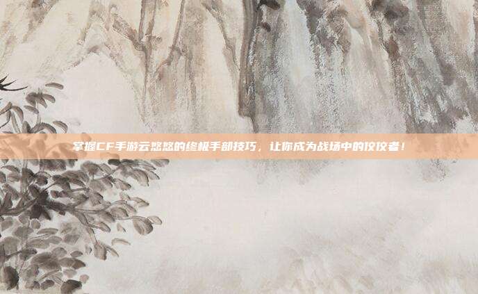 掌握CF手游云悠悠的终极手部技巧，让你成为战场中的佼佼者！