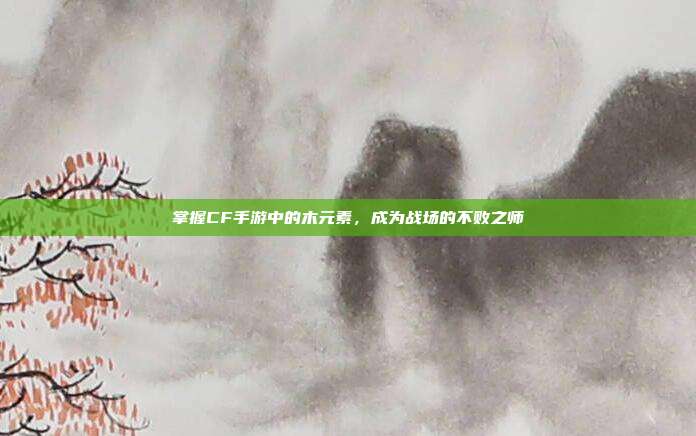 掌握CF手游中的木元素，成为战场的不败之师