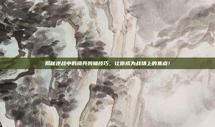 揭秘逆战中的阅兵剪辑技巧，让你成为战场上的焦点！