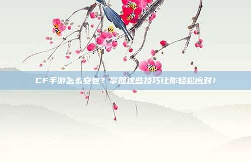 CF手游怎么安包？掌握这些技巧让你轻松应对！