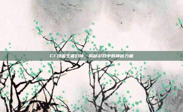 CF扭蛋王者幻神,揭秘游戏中的神秘力量