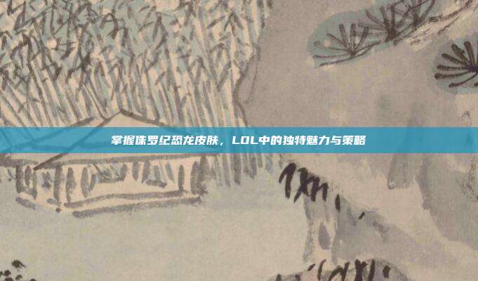 掌握侏罗纪恐龙皮肤，LOL中的独特魅力与策略