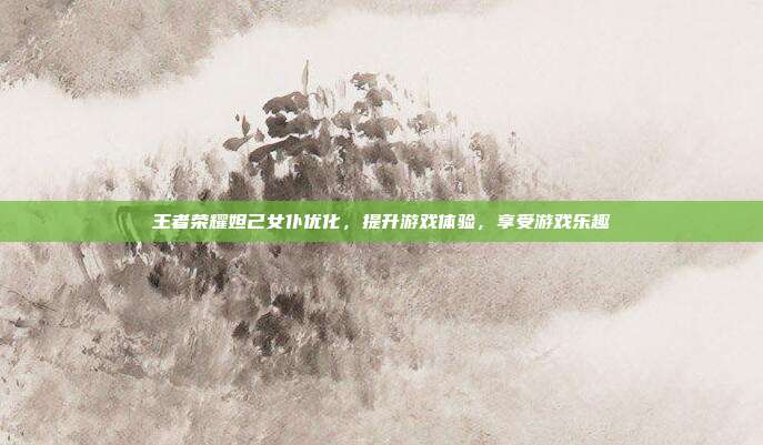 王者荣耀妲己女仆优化，提升游戏体验，享受游戏乐趣