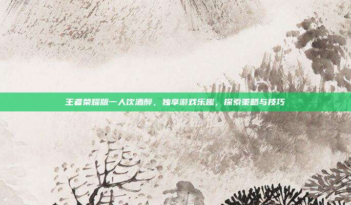 王者荣耀版一人饮酒醉，独享游戏乐趣，探索策略与技巧