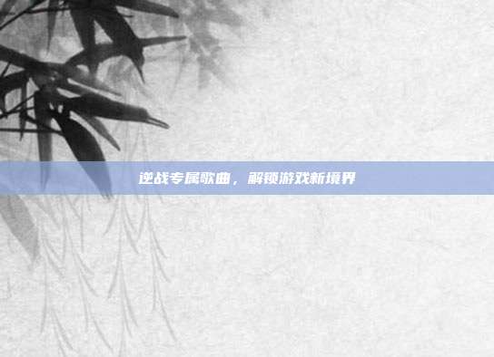 逆战专属歌曲,解锁游戏新境界