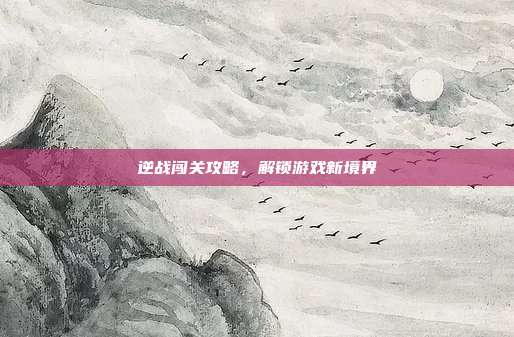 逆战闯关攻略,解锁游戏新境界