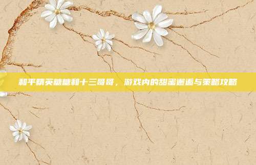 和平精英糖糖和十三哥哥,游戏内的甜蜜邂逅与策略攻略