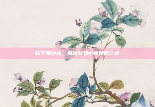 杯子舞逆战，揭秘游戏中的舞蹈艺术