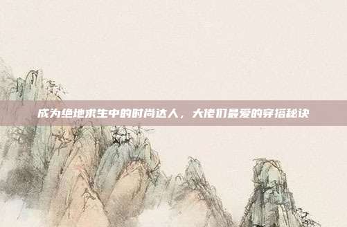 成为绝地求生中的时尚达人，大佬们最爱的穿搭秘诀