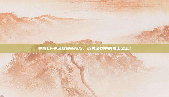 掌握CF手游版爆头技巧，成为游戏中的狙击之王！