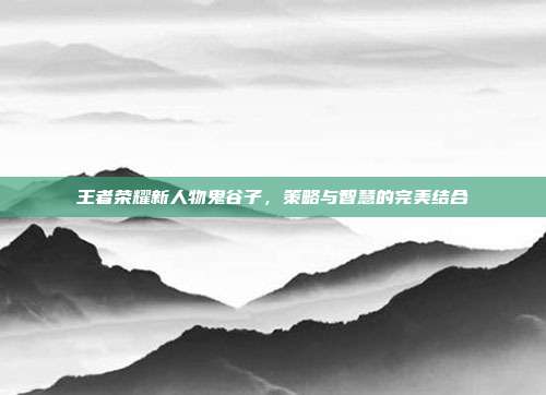 王者荣耀新人物鬼谷子,策略与智慧的完美结合