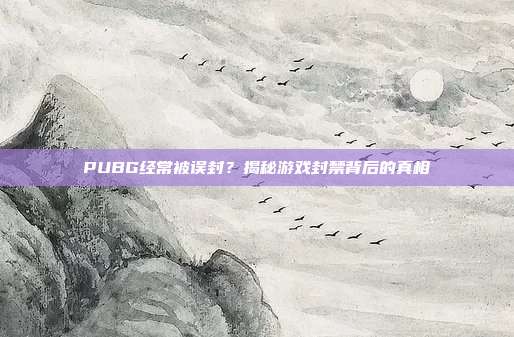 PUBG经常被误封？揭秘游戏封禁背后的真相
