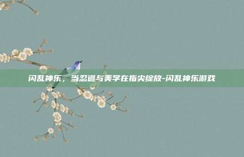 闪乱神乐,当忍道与美学在指尖绽放-闪乱神乐游戏