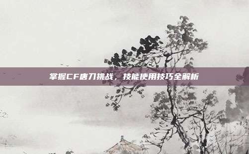 掌握CF唐刀挑战，技能使用技巧全解析