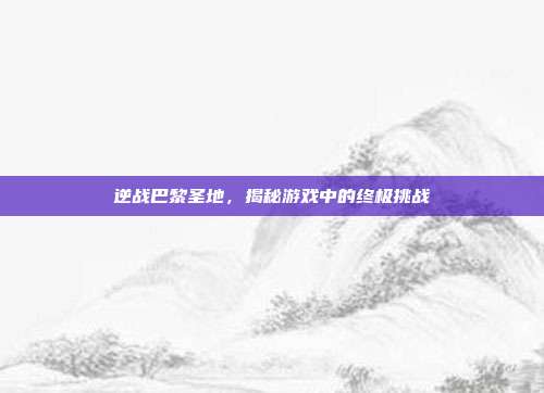 逆战巴黎圣地，揭秘游戏中的终极挑战