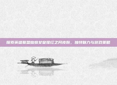 探索英雄联盟蜘蛛女皇猩红之月皮肤，独特魅力与游戏策略