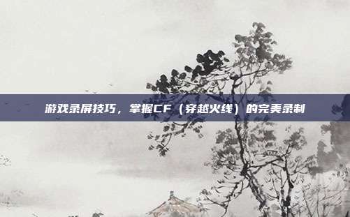 游戏录屏技巧，掌握CF（穿越火线）的完美录制
