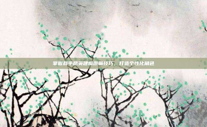 掌握和平精英建模原画技巧，打造个性化角色