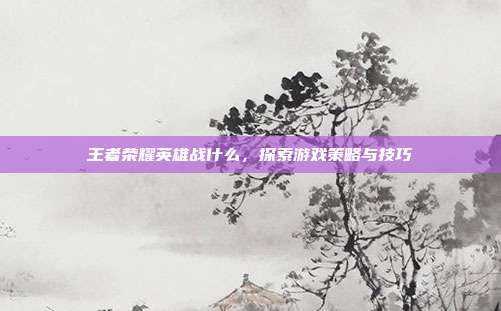 王者荣耀英雄战什么,探索游戏策略与技巧