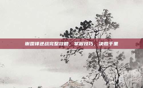 谢霆锋逆战完整攻略,掌握技巧,决胜千里
