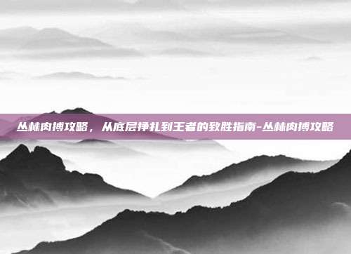 丛林肉搏攻略，从底层挣扎到王者的致胜指南-丛林肉搏攻略