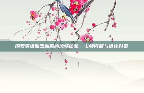 探索英雄联盟韩服的流畅体验，卡顿问题与优化对策