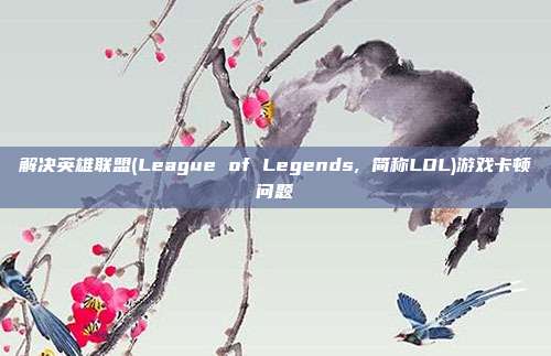 解决英雄联盟(League of Legends, 简称LOL)游戏卡顿问题