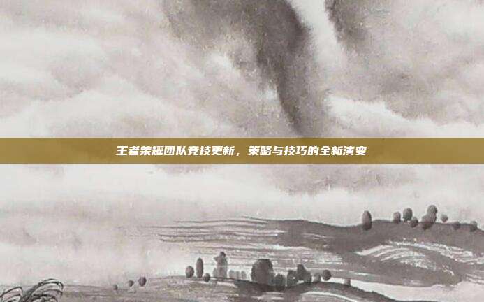 王者荣耀团队竞技更新，策略与技巧的全新演变