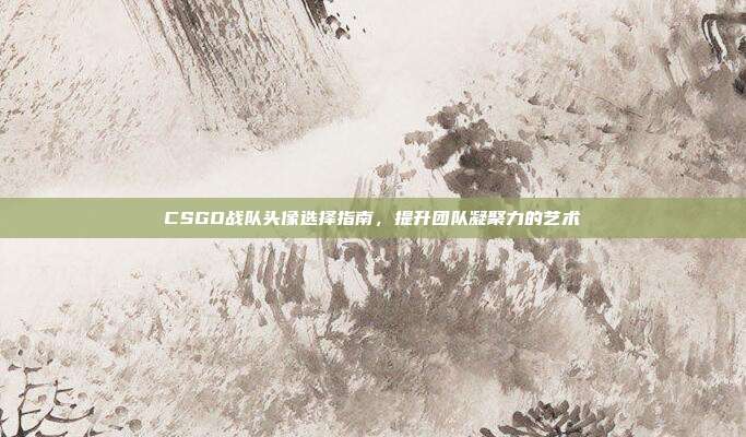 CSGO战队头像选择指南，提升团队凝聚力的艺术
