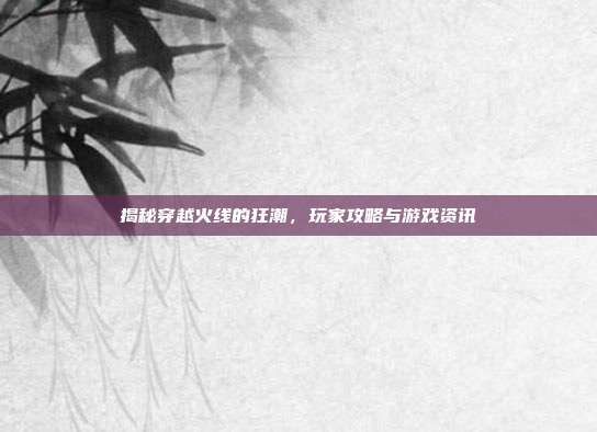揭秘穿越火线的狂潮，玩家攻略与游戏资讯
