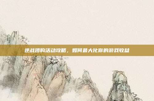 逆战团购活动攻略，如何最大化你的游戏收益