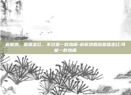 俞敏洪,直播走红,不过是一时热闹-俞敏洪回应直播走红:可能一时热闹