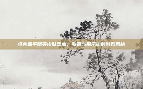 经典和平精英皮肤盘点，收藏与展示你的游戏风格