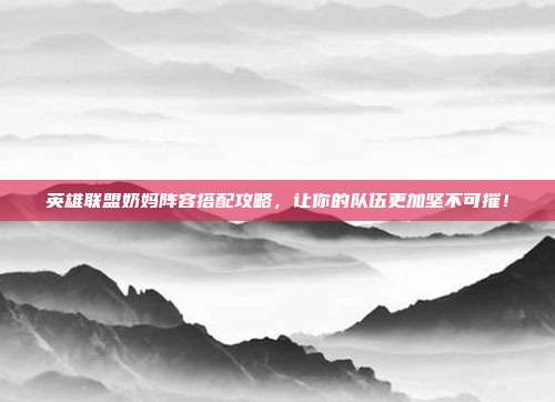 英雄联盟奶妈阵容搭配攻略,让你的队伍更加坚不可摧!