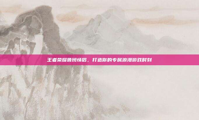 王者荣耀鲁班情侣，打造你的专属浪漫游戏时刻