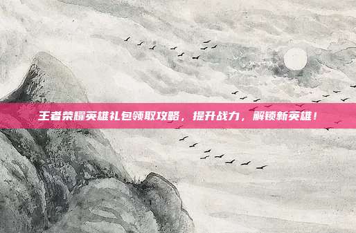王者荣耀英雄礼包领取攻略,提升战力,解锁新英雄!