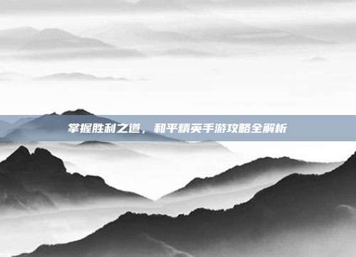 掌握胜利之道,和平精英手游攻略全解析