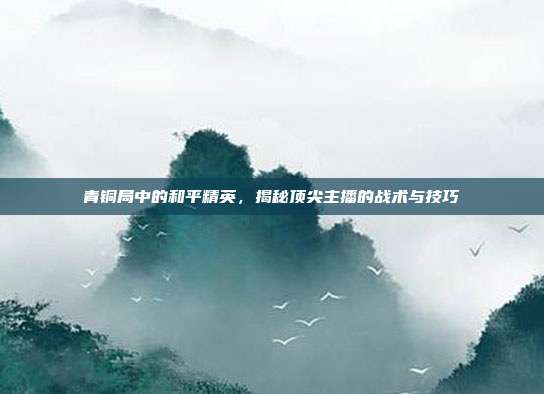 青铜局中的和平精英,揭秘顶尖主播的战术与技巧